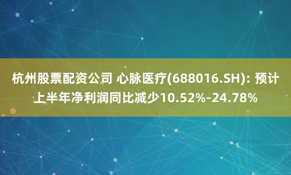 杭州股票配资公司 心脉医疗(688016.SH): 预计上半年净利润同比减少10.52%-24.78%