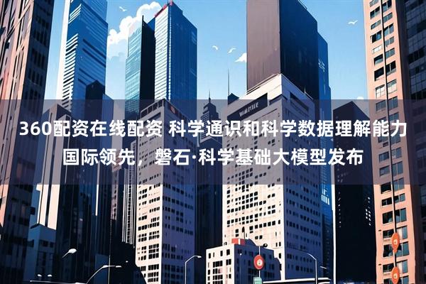 360配资在线配资 科学通识和科学数据理解能力国际领先，磐石·科学基础大模型发布