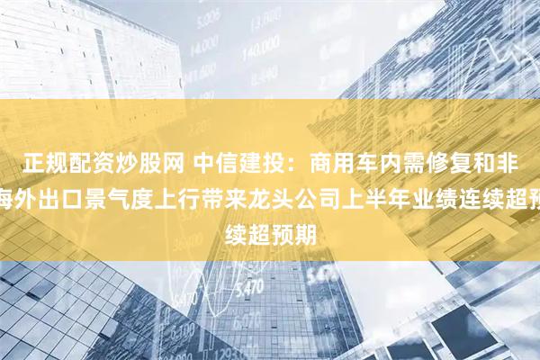 正规配资炒股网 中信建投：商用车内需修复和非俄海外出口景气度上行带来龙头公司上半年业绩连续超预期