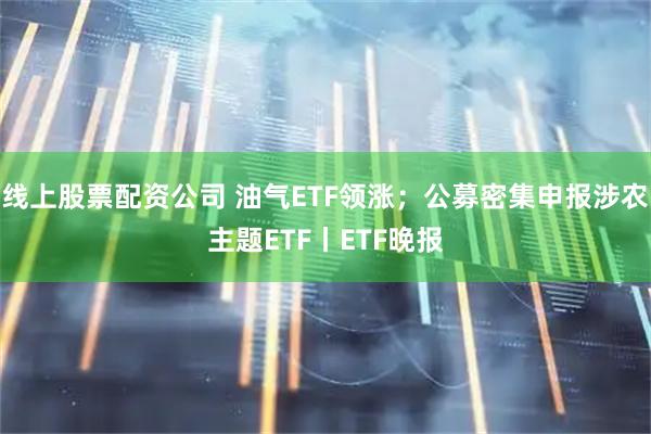 线上股票配资公司 油气ETF领涨；公募密集申报涉农主题ETF丨ETF晚报