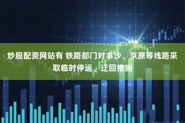 炒股配资网站有 铁路部门对丰沙、京原等线路采取临时停运、迂回措施