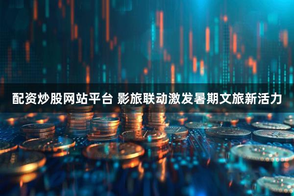 配资炒股网站平台 影旅联动激发暑期文旅新活力