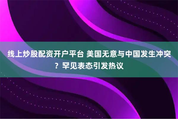线上炒股配资开户平台 美国无意与中国发生冲突？罕见表态引发热议